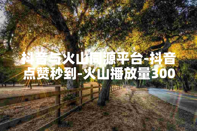 抖音与火山同源平台-抖音点赞秒到-火山播放量300免费领-斗鱼业务自动下单工具