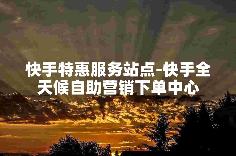 快手特惠服务站点-快手全天候自助营销下单中心