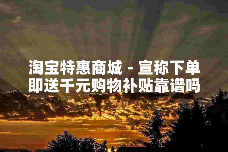 淘宝特惠商城 - 宣称下单即送千元购物补贴靠谱吗