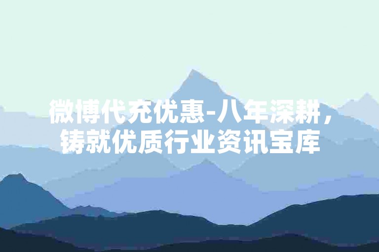 微博代充优惠-八年深耕，铸就优质行业资讯宝库
