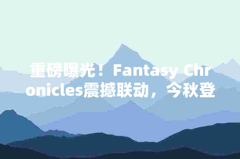 重磅曝光！Fantasy Chronicles震撼联动，今秋登陆Xbox及PC端，主机玩家狂欢开启！