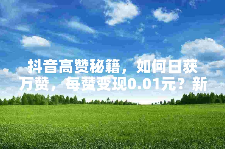 抖音高赞秘籍，如何日获万赞，每赞变现0.01元？新手速成指南