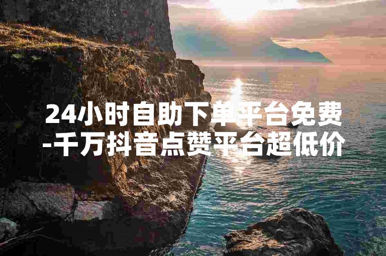 24小时自助下单平台免费-千万抖音点赞平台超低价，助个人与企业宣传