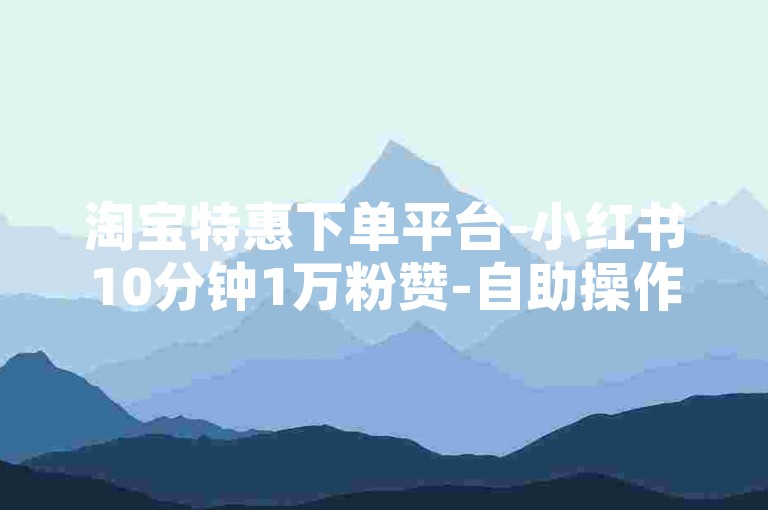 淘宝特惠下单平台-小红书10分钟1万粉赞-自助操作-顶尖专业平台
