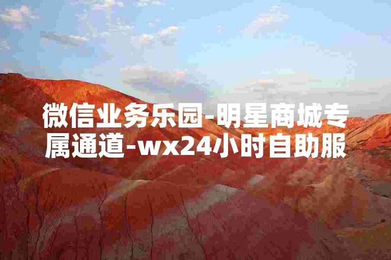 微信业务乐园-明星商城专属通道-wx24小时自助服务站-全天候自助选购平台体验