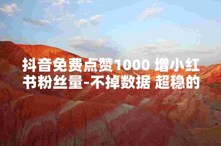 抖音免费点赞1000 增小红书粉丝量-不掉数据 超稳的涨粉平台！
