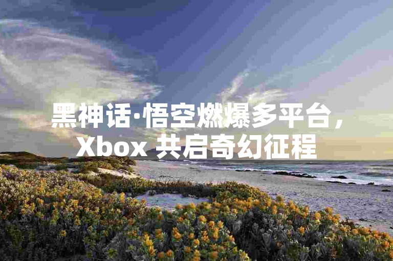 黑神话·悟空燃爆多平台，Xbox 共启奇幻征程