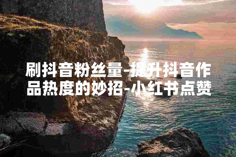 刷抖音粉丝量-提升抖音作品热度的妙招-小红书点赞5毛50个赞即到实惠-ks评论平台快速响应
