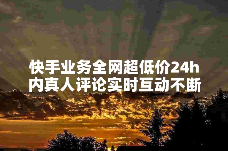 快手业务全网超低价24h内真人评论实时互动不断