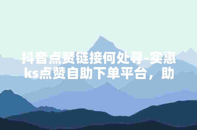抖音点赞链接何处寻-实惠ks点赞自助下单平台，助您快速涨赞！