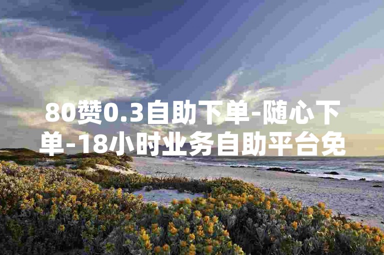 80赞0.3自助下单-随心下单-18小时业务自助平台免费-dy全天速点赞-实惠在线自助平台