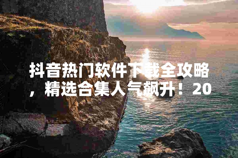 抖音热门软件下载全攻略，精选合集人气飙升！2025必备技巧