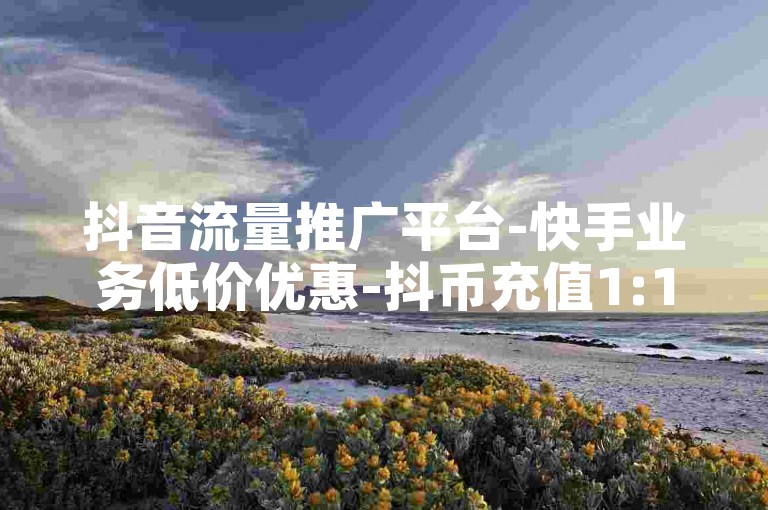 抖音流量推广平台-快手业务低价优惠-抖币充值1:12-和平精英ios辅助卡盟-
