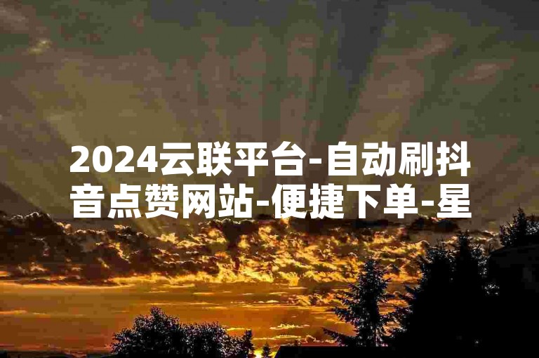 2024云联平台-自动刷抖音点赞网站-便捷下单-星耀业务自助下单中心